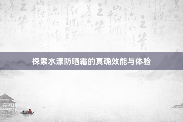 探索水漾防晒霜的真确效能与体验