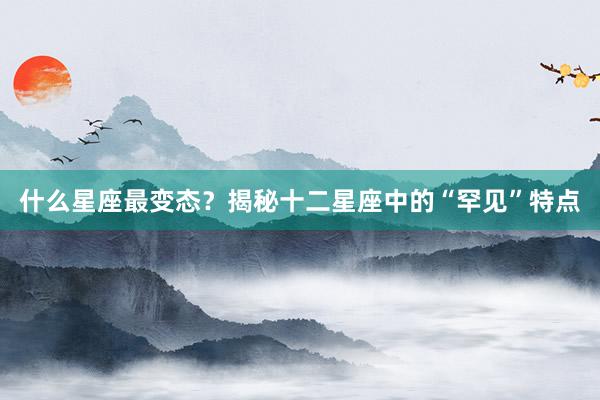 什么星座最变态？揭秘十二星座中的“罕见”特点