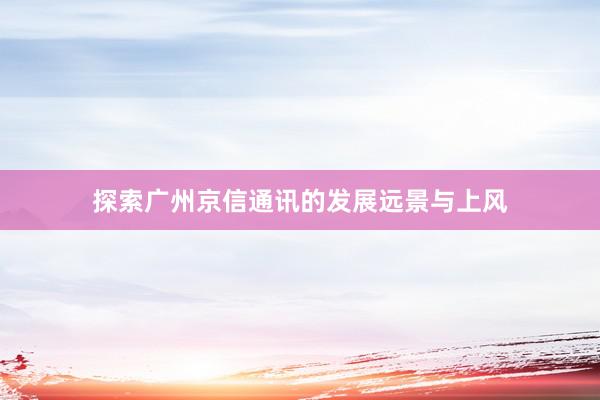 探索广州京信通讯的发展远景与上风